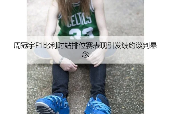 周冠宇F1比利时站排位赛表现引发续约谈判悬念