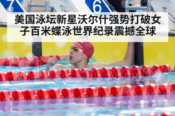美国泳坛新星沃尔什强势打破女子百米蝶泳世界纪录震撼全球